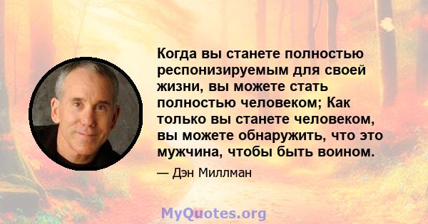 Когда вы станете полностью респонизируемым для своей жизни, вы можете стать полностью человеком; Как только вы станете человеком, вы можете обнаружить, что это мужчина, чтобы быть воином.