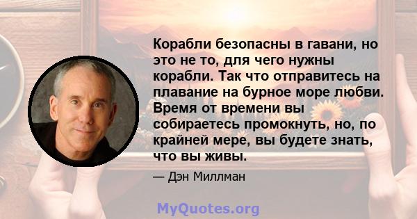 Корабли безопасны в гавани, но это не то, для чего нужны корабли. Так что отправитесь на плавание на бурное море любви. Время от времени вы собираетесь промокнуть, но, по крайней мере, вы будете знать, что вы живы.