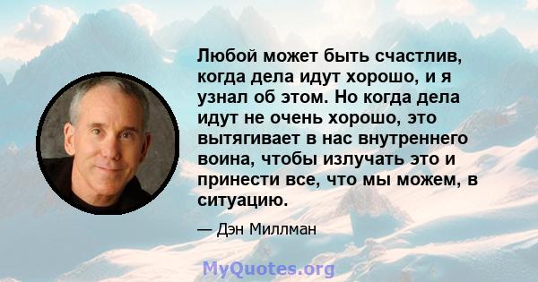 Любой может быть счастлив, когда дела идут хорошо, и я узнал об этом. Но когда дела идут не очень хорошо, это вытягивает в нас внутреннего воина, чтобы излучать это и принести все, что мы можем, в ситуацию.