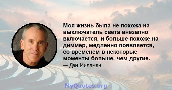 Моя жизнь была не похожа на выключатель света внезапно включается, и больше похоже на диммер, медленно появляется, со временем в некоторые моменты больше, чем другие.