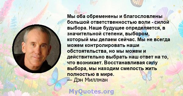 Мы оба обременены и благословлены большой ответственностью воли - силой выбора. Наше будущее определяется, в значительной степени, выбором, который мы делаем сейчас. Мы не всегда можем контролировать наши