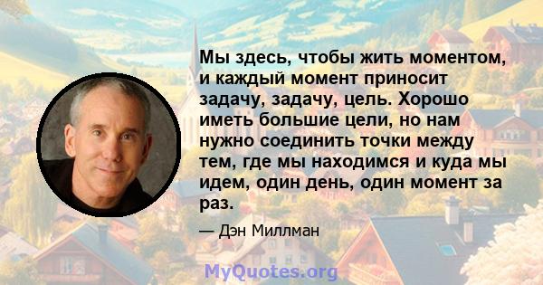 Мы здесь, чтобы жить моментом, и каждый момент приносит задачу, задачу, цель. Хорошо иметь большие цели, но нам нужно соединить точки между тем, где мы находимся и куда мы идем, один день, один момент за раз.