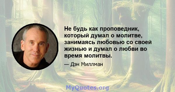 Не будь как проповедник, который думал о молитве, занимаясь любовью со своей жизнью и думал о любви во время молитвы.