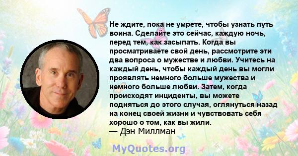 Не ждите, пока не умрете, чтобы узнать путь воина. Сделайте это сейчас, каждую ночь, перед тем, как засыпать. Когда вы просматриваете свой день, рассмотрите эти два вопроса о мужестве и любви. Учитесь на каждый день,