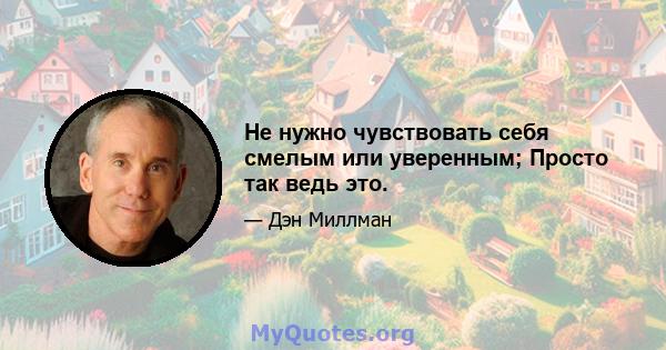 Не нужно чувствовать себя смелым или уверенным; Просто так ведь это.