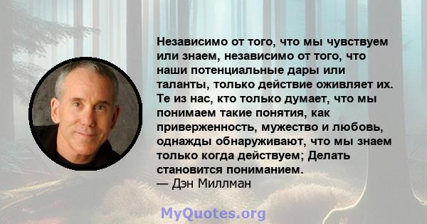 Независимо от того, что мы чувствуем или знаем, независимо от того, что наши потенциальные дары или таланты, только действие оживляет их. Те из нас, кто только думает, что мы понимаем такие понятия, как приверженность,