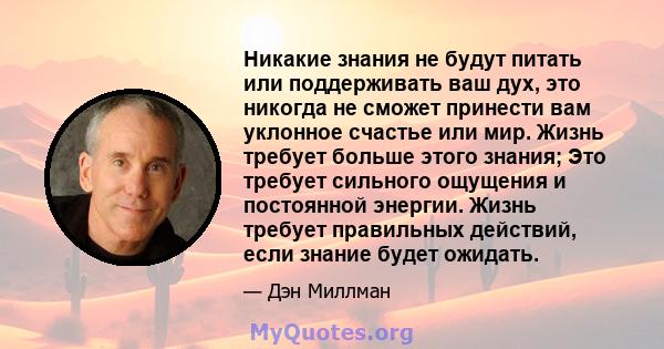 Никакие знания не будут питать или поддерживать ваш дух, это никогда не сможет принести вам уклонное счастье или мир. Жизнь требует больше этого знания; Это требует сильного ощущения и постоянной энергии. Жизнь требует