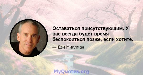 Оставаться присутствующим. У вас всегда будет время беспокоиться позже, если хотите.