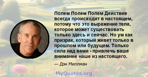 Полем Полем Полем Действие всегда происходит в настоящем, потому что это выражение тела, которое может существовать только здесь и сейчас. Но ум как призрак, который живет только в прошлом или будущем. Только сила над