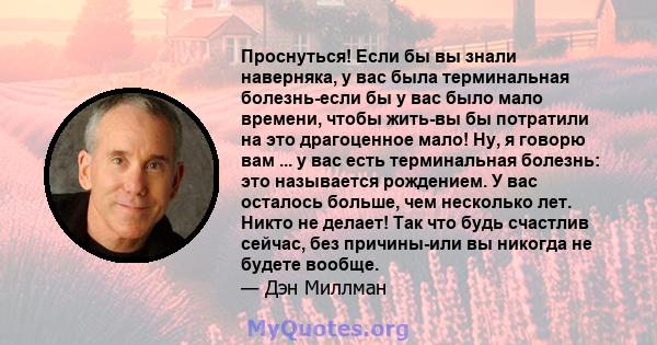 Проснуться! Если бы вы знали наверняка, у вас была терминальная болезнь-если бы у вас было мало времени, чтобы жить-вы бы потратили на это драгоценное мало! Ну, я говорю вам ... у вас есть терминальная болезнь: это