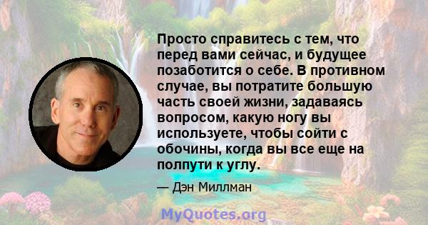 Просто справитесь с тем, что перед вами сейчас, и будущее позаботится о себе. В противном случае, вы потратите большую часть своей жизни, задаваясь вопросом, какую ногу вы используете, чтобы сойти с обочины, когда вы