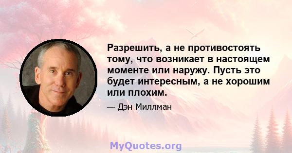 Разрешить, а не противостоять тому, что возникает в настоящем моменте или наружу. Пусть это будет интересным, а не хорошим или плохим.