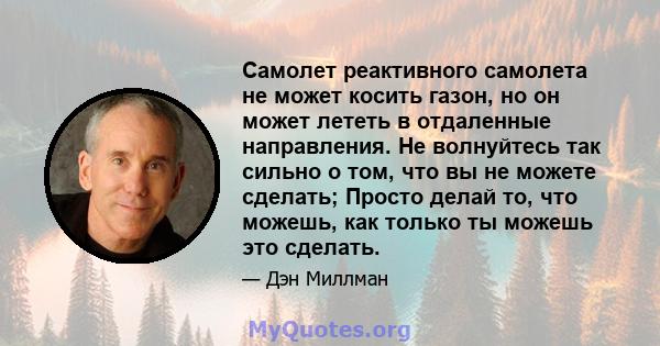 Самолет реактивного самолета не может косить газон, но он может лететь в отдаленные направления. Не волнуйтесь так сильно о том, что вы не можете сделать; Просто делай то, что можешь, как только ты можешь это сделать.