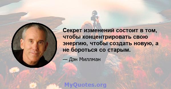 Секрет изменений состоит в том, чтобы концентрировать свою энергию, чтобы создать новую, а не бороться со старым.