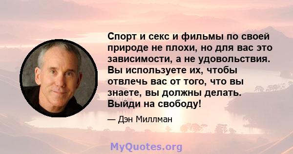 Спорт и секс и фильмы по своей природе не плохи, но для вас это зависимости, а не удовольствия. Вы используете их, чтобы отвлечь вас от того, что вы знаете, вы должны делать. Выйди на свободу!