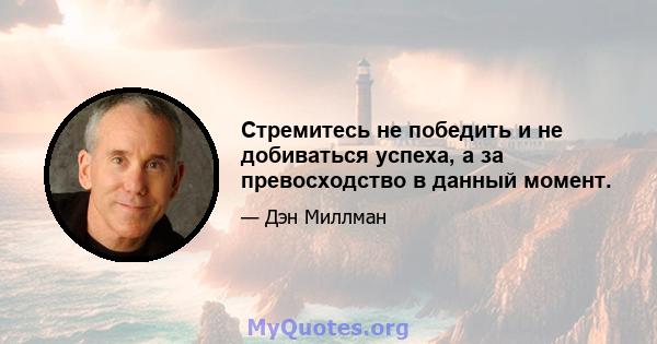 Стремитесь не победить и не добиваться успеха, а за превосходство в данный момент.