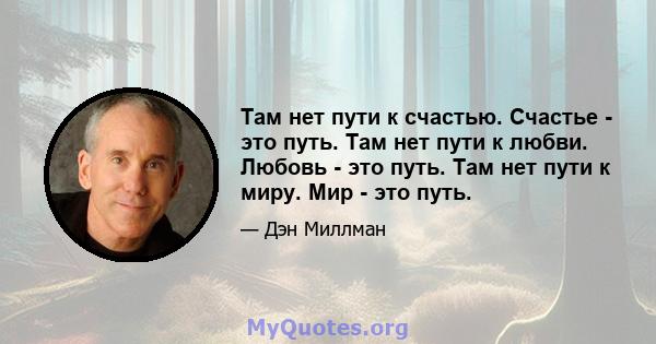 Там нет пути к счастью. Счастье - это путь. Там нет пути к любви. Любовь - это путь. Там нет пути к миру. Мир - это путь.