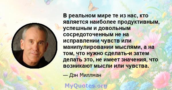 В реальном мире те из нас, кто является наиболее продуктивным, успешным и довольным сосредоточенным не на исправлении чувств или манипулировании мыслями, а на том, что нужно сделать-и затем делать это, не имеет