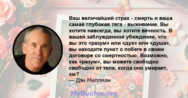 Ваш величайший страх - смерть и ваша самая глубокая тяга - выживание. Вы хотите навсегда, вы хотите вечность. В вашей заблужденной убеждении, что вы это «разум» или «дух» или «душа», вы находите пункт о побеге в своем