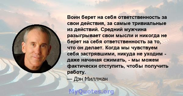 Воин берет на себя ответственность за свои действия, за самые тривиальные из действий. Средний мужчина разыгрывает свои мысли и никогда не берет на себя ответственность за то, что он делает. Когда мы чувствуем себя