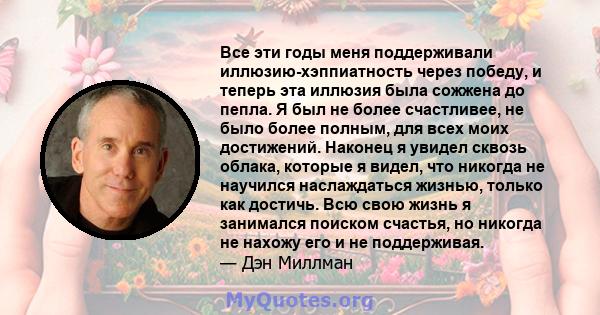 Все эти годы меня поддерживали иллюзию-хэппиатность через победу, и теперь эта иллюзия была сожжена до пепла. Я был не более счастливее, не было более полным, для всех моих достижений. Наконец я увидел сквозь облака,