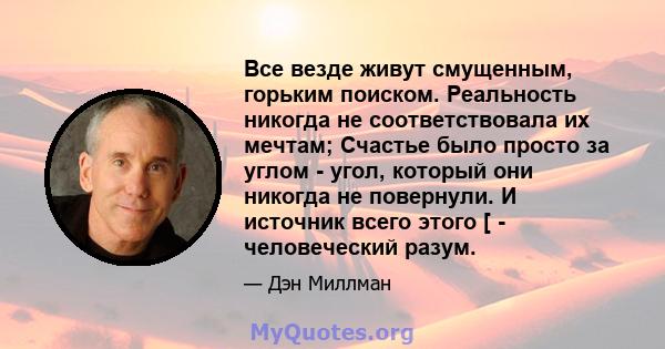 Все везде живут смущенным, горьким поиском. Реальность никогда не соответствовала их мечтам; Счастье было просто за углом - угол, который они никогда не повернули. И источник всего этого [ - человеческий разум.