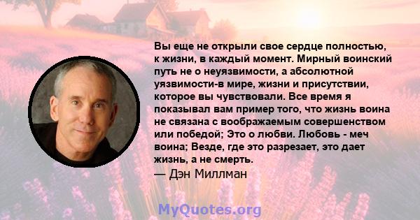 Вы еще не открыли свое сердце полностью, к жизни, в каждый момент. Мирный воинский путь не о неуязвимости, а абсолютной уязвимости-в мире, жизни и присутствии, которое вы чувствовали. Все время я показывал вам пример