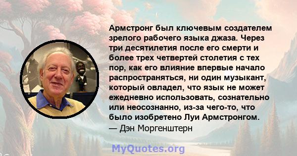 Армстронг был ключевым создателем зрелого рабочего языка джаза. Через три десятилетия после его смерти и более трех четвертей столетия с тех пор, как его влияние впервые начало распространяться, ни один музыкант,