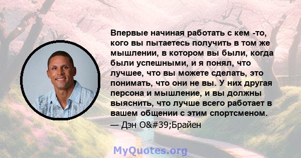 Впервые начиная работать с кем -то, кого вы пытаетесь получить в том же мышлении, в котором вы были, когда были успешными, и я понял, что лучшее, что вы можете сделать, это понимать, что они не вы. У них другая персона