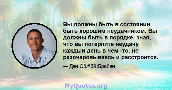 Вы должны быть в состоянии быть хорошим неудачником. Вы должны быть в порядке, зная, что вы потерпите неудачу каждый день в чем -то, не разочаровываясь и расстроится.