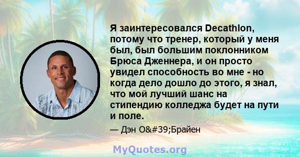 Я заинтересовался Decathlon, потому что тренер, который у меня был, был большим поклонником Брюса Дженнера, и он просто увидел способность во мне - но когда дело дошло до этого, я знал, что мой лучший шанс на стипендию