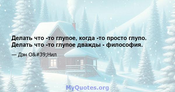 Делать что -то глупое, когда -то просто глупо. Делать что -то глупое дважды - философия.