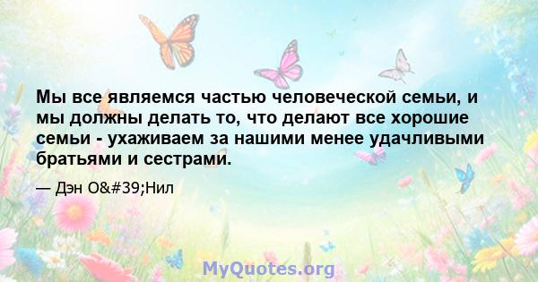 Мы все являемся частью человеческой семьи, и мы должны делать то, что делают все хорошие семьи - ухаживаем за нашими менее удачливыми братьями и сестрами.