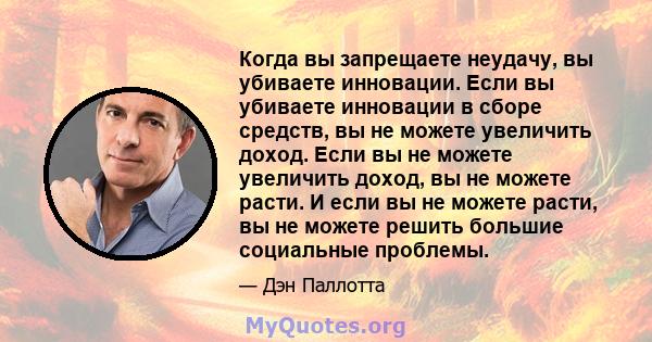 Когда вы запрещаете неудачу, вы убиваете инновации. Если вы убиваете инновации в сборе средств, вы не можете увеличить доход. Если вы не можете увеличить доход, вы не можете расти. И если вы не можете расти, вы не