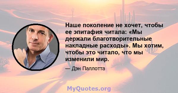 Наше поколение не хочет, чтобы ее эпитафия читала: «Мы держали благотворительные накладные расходы». Мы хотим, чтобы это читало, что мы изменили мир.