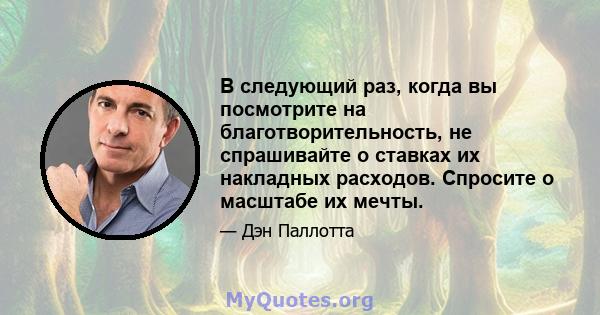 В следующий раз, когда вы посмотрите на благотворительность, не спрашивайте о ставках их накладных расходов. Спросите о масштабе их мечты.