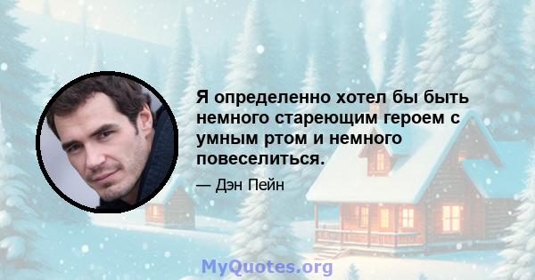 Я определенно хотел бы быть немного стареющим героем с умным ртом и немного повеселиться.