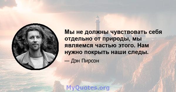 Мы не должны чувствовать себя отдельно от природы, мы являемся частью этого. Нам нужно покрыть наши следы.