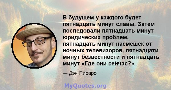 В будущем у каждого будет пятнадцать минут славы. Затем последовали пятнадцать минут юридических проблем, пятнадцать минут насмешек от ночных телевизоров, пятнадцати минут безвестности и пятнадцать минут «Где они