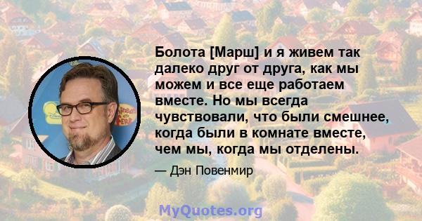 Болота [Марш] и я живем так далеко друг от друга, как мы можем и все еще работаем вместе. Но мы всегда чувствовали, что были смешнее, когда были в комнате вместе, чем мы, когда мы отделены.