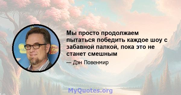 Мы просто продолжаем пытаться победить каждое шоу с забавной палкой, пока это не станет смешным