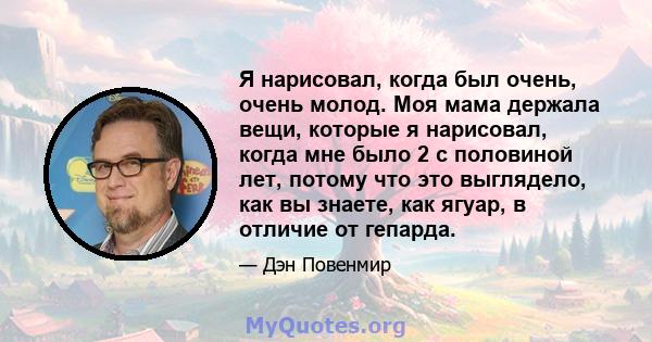 Я нарисовал, когда был очень, очень молод. Моя мама держала вещи, которые я нарисовал, когда мне было 2 с половиной лет, потому что это выглядело, как вы знаете, как ягуар, в отличие от гепарда.