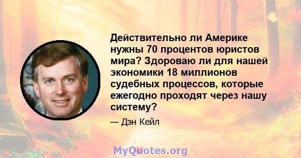 Действительно ли Америке нужны 70 процентов юристов мира? Здороваю ли для нашей экономики 18 миллионов судебных процессов, которые ежегодно проходят через нашу систему?