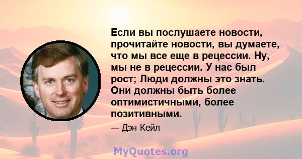 Если вы послушаете новости, прочитайте новости, вы думаете, что мы все еще в рецессии. Ну, мы не в рецессии. У нас был рост; Люди должны это знать. Они должны быть более оптимистичными, более позитивными.