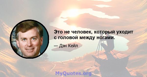 Это не человек, который уходит с головой между ногами.