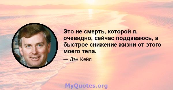 Это не смерть, которой я, очевидно, сейчас поддаваюсь, а быстрое снижение жизни от этого моего тела.