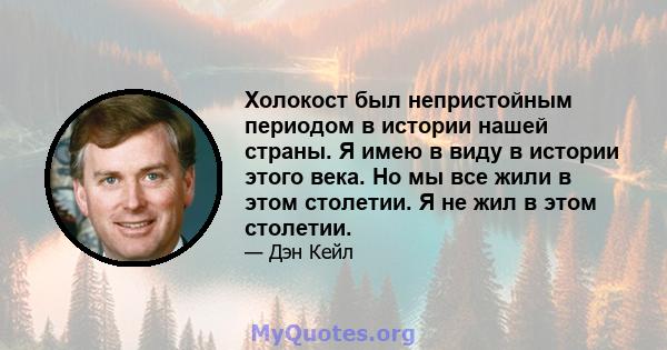 Холокост был непристойным периодом в истории нашей страны. Я имею в виду в истории этого века. Но мы все жили в этом столетии. Я не жил в этом столетии.