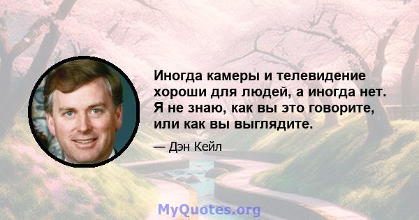 Иногда камеры и телевидение хороши для людей, а иногда нет. Я не знаю, как вы это говорите, или как вы выглядите.