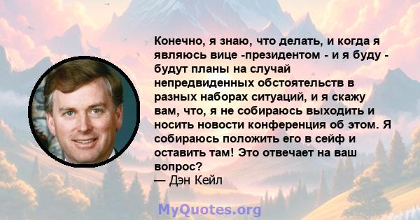 Конечно, я знаю, что делать, и когда я являюсь вице -президентом - и я буду - будут планы на случай непредвиденных обстоятельств в разных наборах ситуаций, и я скажу вам, что, я не собираюсь выходить и носить новости