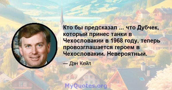 Кто бы предсказал ... что Дубчек, который принес танки в Чехословакии в 1968 году, теперь провозглашается героем в Чехословакии. Невероятный.